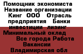 Помощник экономиста › Название организации ­ Кинг, ООО › Отрасль предприятия ­ Банки, инвестиции, лизинг › Минимальный оклад ­ 25 000 - Все города Работа » Вакансии   . Владимирская обл.,Муромский р-н